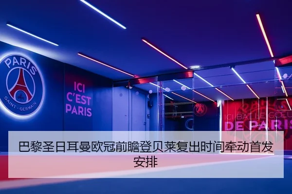 巴黎圣日耳曼欧冠前瞻登贝莱复出时间牵动首发安排